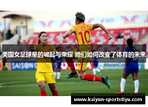 美国女足球星的崛起与荣耀 她们如何改变了体育的未来